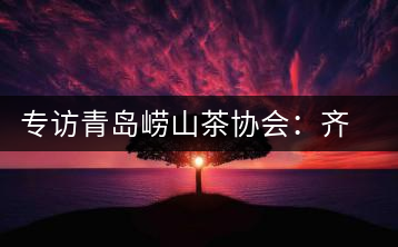 專訪青島嶗山茶協(xié)會：齊心協(xié)力共謀茶壇盛事