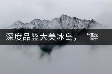 深度品鑒大美冰島，“醉”得妙