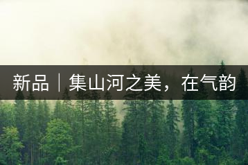 新品｜集山河之美，在氣韻山河！