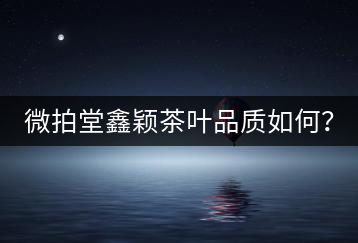 微拍堂鑫穎茶葉品質(zhì)如何？