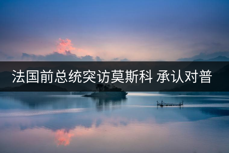 法國前總統(tǒng)突訪莫斯科 承認對普京有好感 法國前總統(tǒng)突訪莫斯科 承認對普京有好感