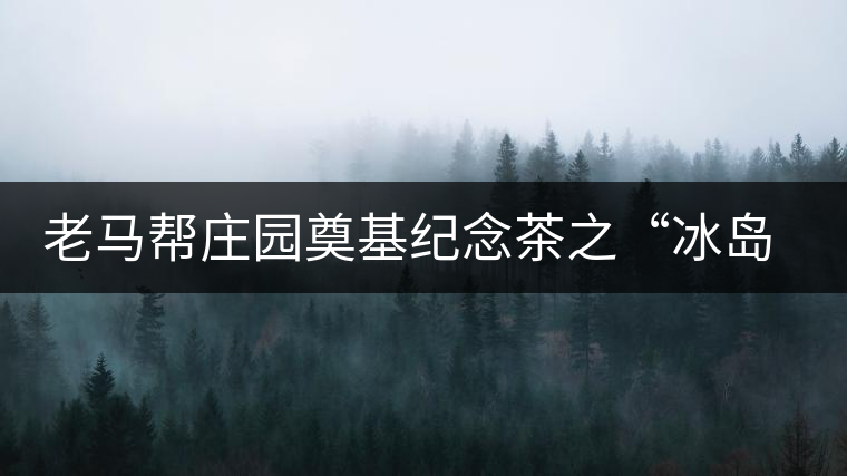 老馬幫莊園奠基紀(jì)念茶之“冰島老寨”即將重磅上市，3大亮點(diǎn)秒懂