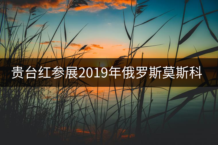 貴臺(tái)紅參展2019年俄羅斯莫斯科國際茶展覽會(huì)簽訂800萬美金合同！