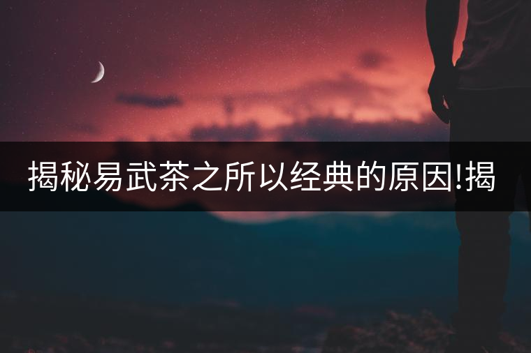 揭秘易武茶之所以經(jīng)典的原因!揭秘易武茶之所以經(jīng)典的原因！
