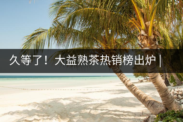 久等了！大益熟茶熱銷榜出爐 | 看看別人都買啥，618趕緊下單