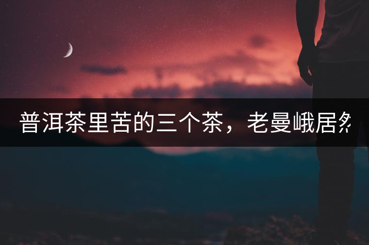 普洱茶里苦的三個茶，老曼峨居然只能排第三!普洱茶里苦的三個茶，老曼峨居然只能排第三！