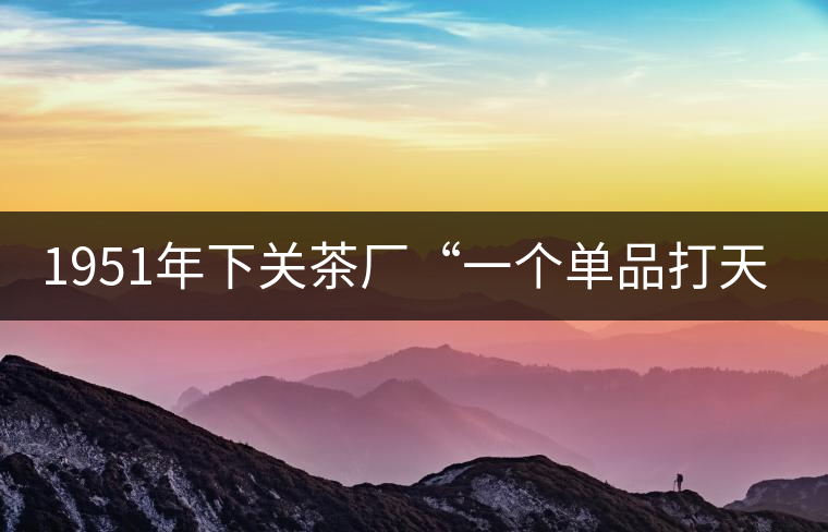 1951年下關(guān)茶廠“一個(gè)單品打天下”，如今它稱霸茶界6...1951年下關(guān)茶廠“一個(gè)單品打天下”，如今它稱霸茶界60多年！