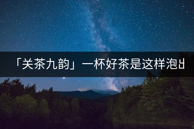 「關(guān)茶九韻」一杯好茶是這樣泡出來的!(下)「關(guān)茶九韻」一杯好茶是這樣泡出來的！（下）
