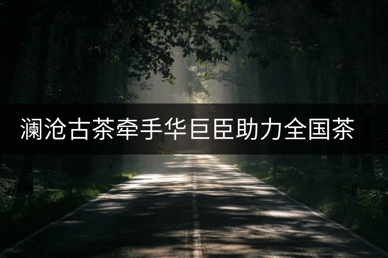 瀾滄古茶牽手華巨臣助力全國(guó)茶藝師大賽 瀾滄古茶牽手華巨臣助力全國(guó)茶藝師大賽