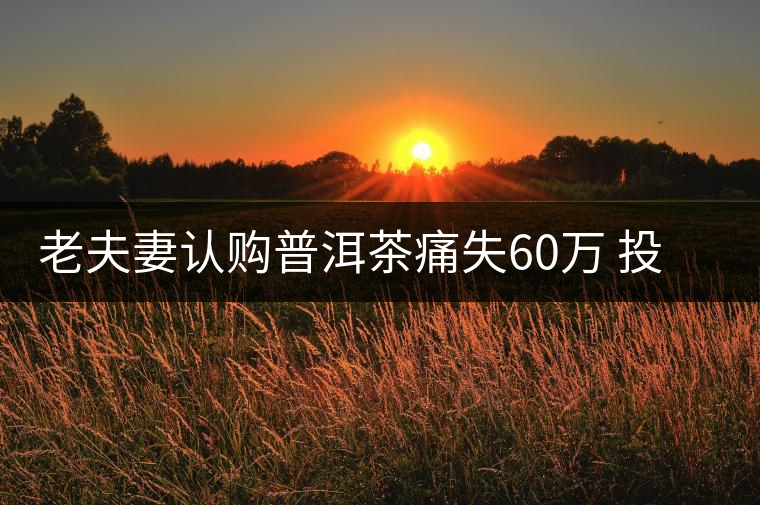 老夫妻認(rèn)購普洱茶痛失60萬 投資市場有風(fēng)險(xiǎn)需謹(jǐn)慎 老夫妻認(rèn)購普洱茶痛失60萬 投資市場有風(fēng)險(xiǎn)需謹(jǐn)慎
