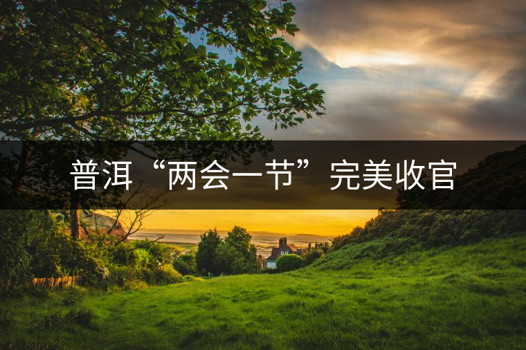 普洱“兩會一節(jié)”完美收官 普洱“兩會一節(jié)”完美收官