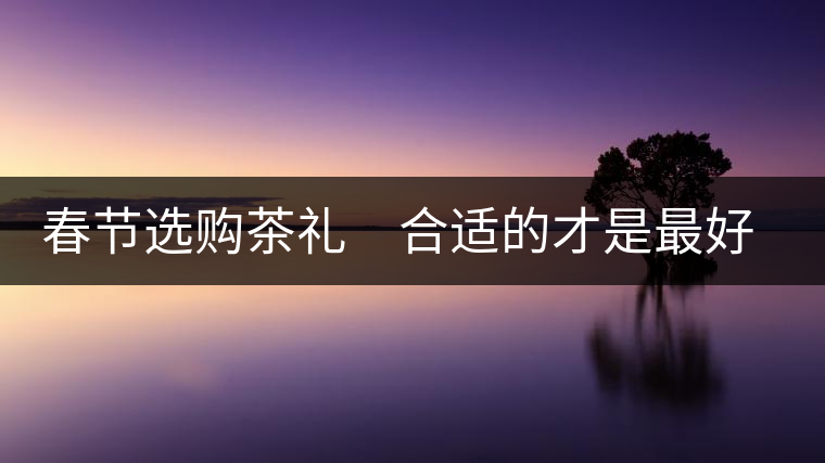 春節(jié)選購(gòu)茶禮 合適的才是最好的 春節(jié)選購(gòu)茶禮 合適的才是最好的