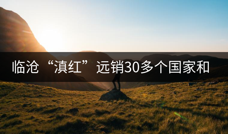 臨滄“滇紅”遠(yuǎn)銷30多個(gè)國家和地區(qū)