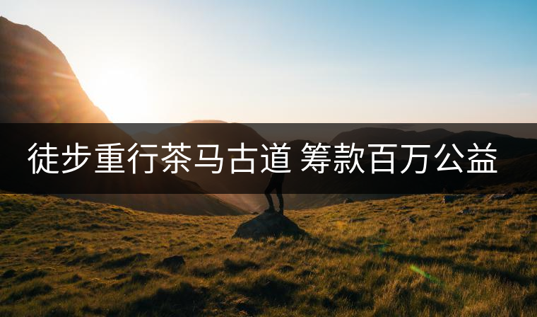徒步重行茶馬古道 籌款百萬公益助學(xué) 徒步重行茶馬古道 籌款百萬公益助學(xué)