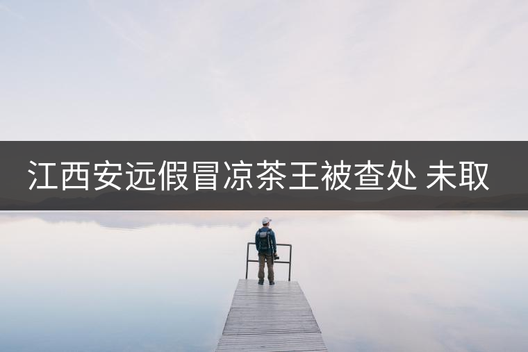 江西安遠假冒涼茶王被查處 未取得生產許可證 江西安遠假冒涼茶王被查處 未取得生產許可證