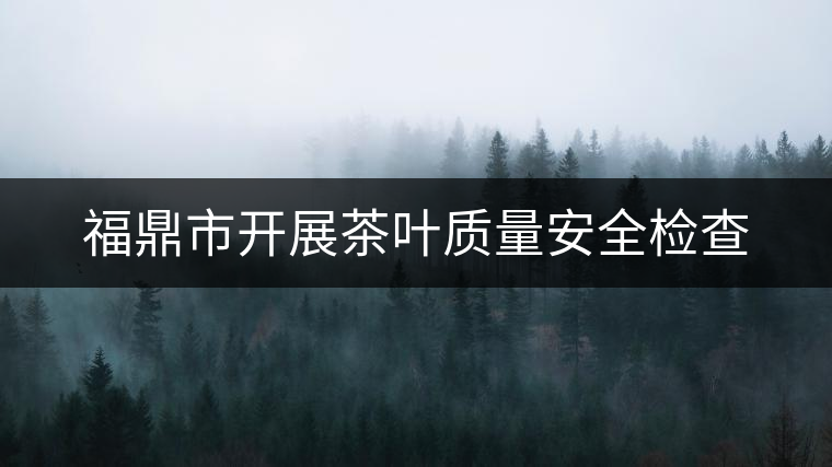 福鼎市開展茶葉質(zhì)量安全檢查 福鼎市開展茶葉質(zhì)量安全檢查