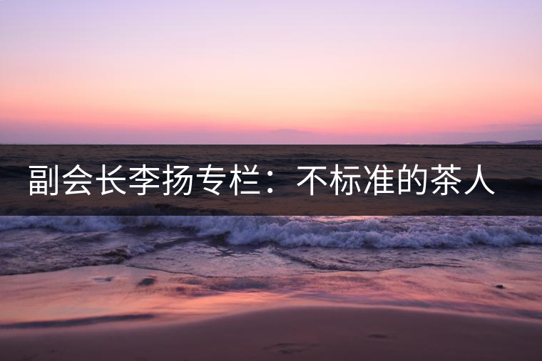 副會(huì)長李揚(yáng)專欄：不標(biāo)準(zhǔn)的茶人 不標(biāo)準(zhǔn)的茶
