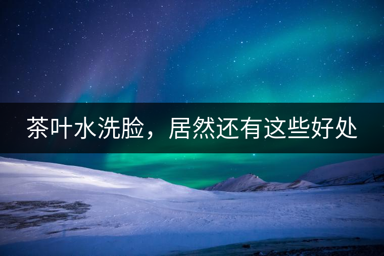 茶葉水洗臉，居然還有這些好處