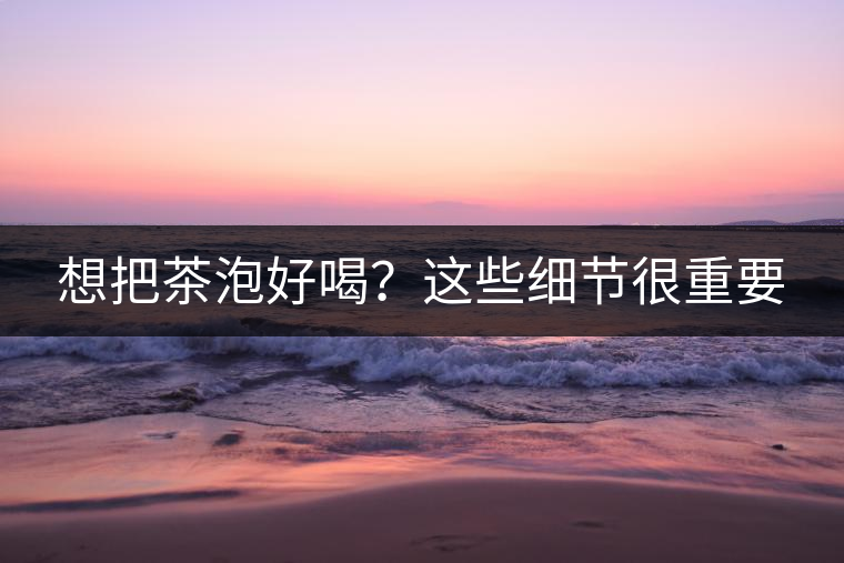 想把茶泡好喝？這些細(xì)節(jié)很重要