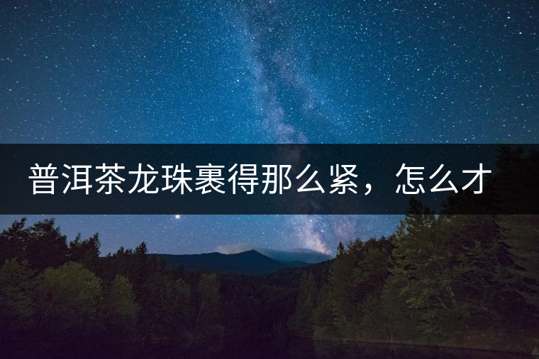普洱茶龍珠裹得那么緊，怎么才能快速泡出滋味來？