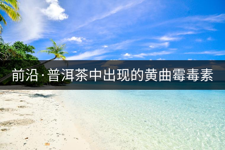前沿·普洱茶中出現(xiàn)的黃曲霉毒素源于二次污染(下) 前沿·普洱茶中出現(xiàn)的黃曲霉毒素源于二次污染(下)