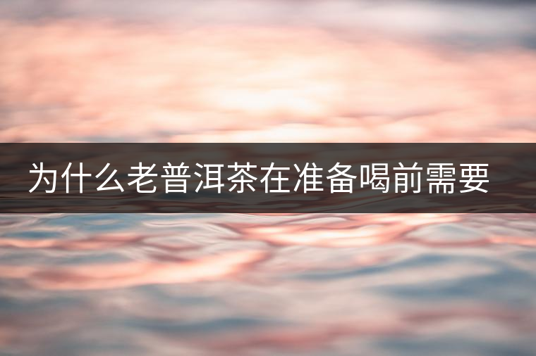 為什么老普洱茶在準(zhǔn)備喝前需要先解茶“醒茶”？