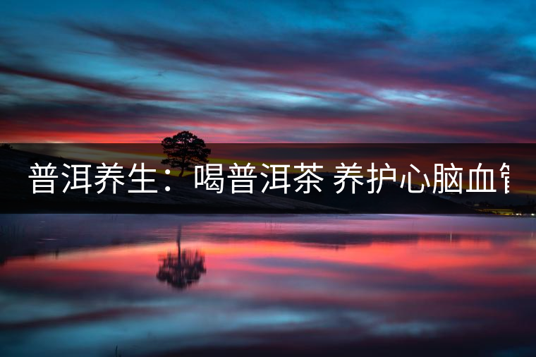 普洱養(yǎng)生:喝普洱茶 養(yǎng)護心腦血管 普洱養(yǎng)生:喝普洱茶 養(yǎng)護心腦血管