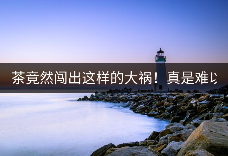 茶竟然闖出這樣的大禍！真是難以置信！