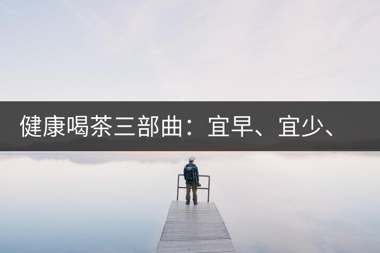 健康喝茶三部曲：宜早、宜少、宜淡