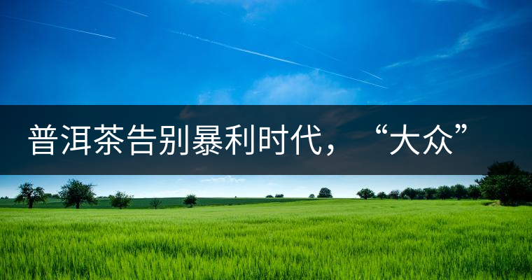 普洱茶告別暴利時(shí)代，“大眾”普洱將成未來消費(fèi)主流