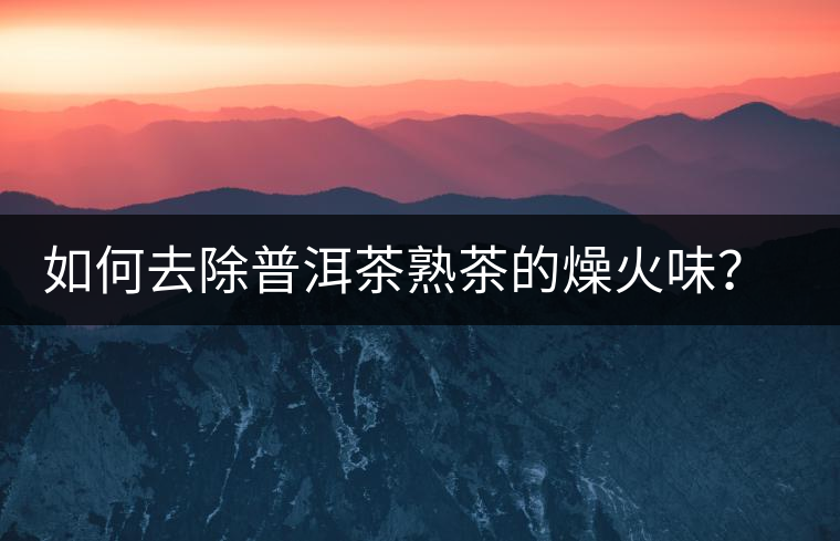 如何去除普洱茶熟茶的燥火味？熟茶工藝加沖泡這里全都有！