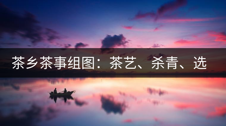 茶鄉(xiāng)茶事組圖：茶藝、殺青、選茶、采茶