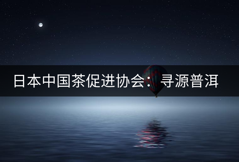 日本中國茶促進協會:尋源普洱茶 日本中國茶促進協會:尋源普洱茶