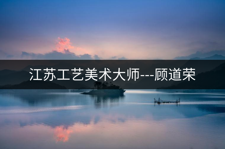 江蘇工藝美術(shù)大師---顧道榮 江蘇工藝美術(shù)大師---顧道榮