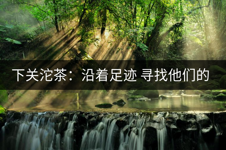 下關(guān)沱茶:沿著足跡 尋找他們的身影 下關(guān)沱茶:沿著足跡 尋找他們的身影