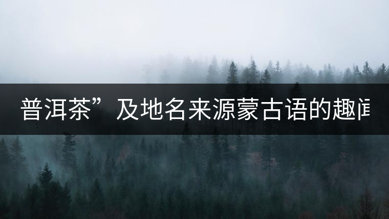 普洱茶”及地名來源蒙古語的趣聞？