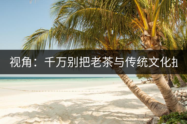 視角：千萬(wàn)別把老茶與傳統(tǒng)文化扯上 老祖宗不喝老茶！