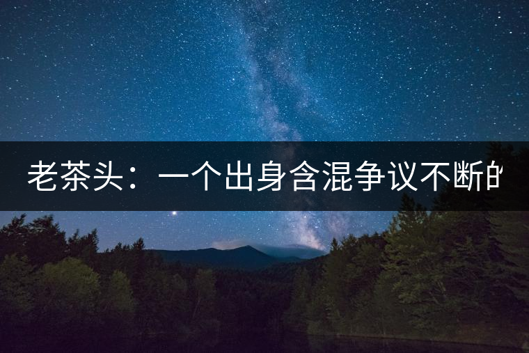 老茶頭：一個(gè)出身含混爭(zhēng)議不斷的糙爺們！