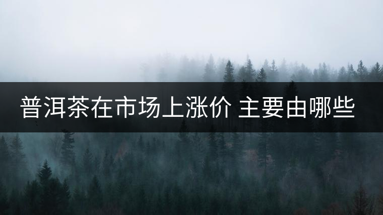 普洱茶在市場上漲價 主要由哪些因素主導(dǎo)？