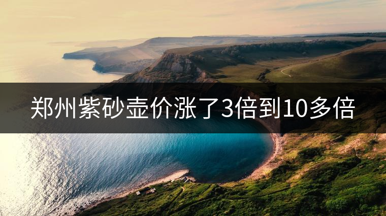 鄭州紫砂壺價漲了3倍到10多倍 鄭州紫砂壺價漲了3倍到10多倍