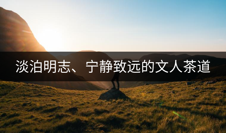 淡泊明志、寧靜致遠(yuǎn)的文人茶道 淡泊明志、寧靜致遠(yuǎn)的文人茶道