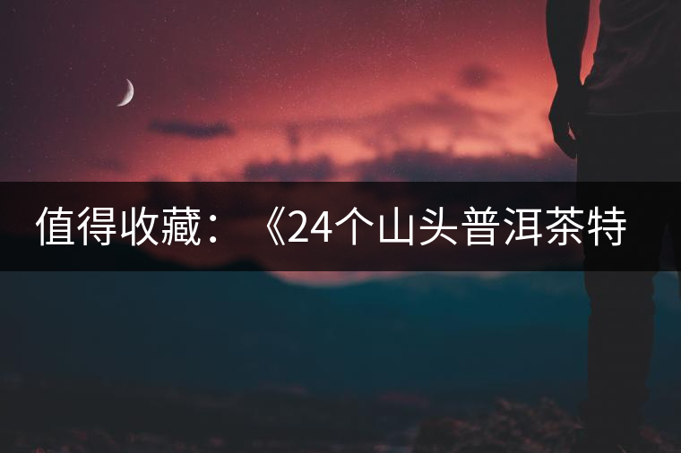 值得收藏：《24個(gè)山頭普洱茶特點(diǎn)和口感》