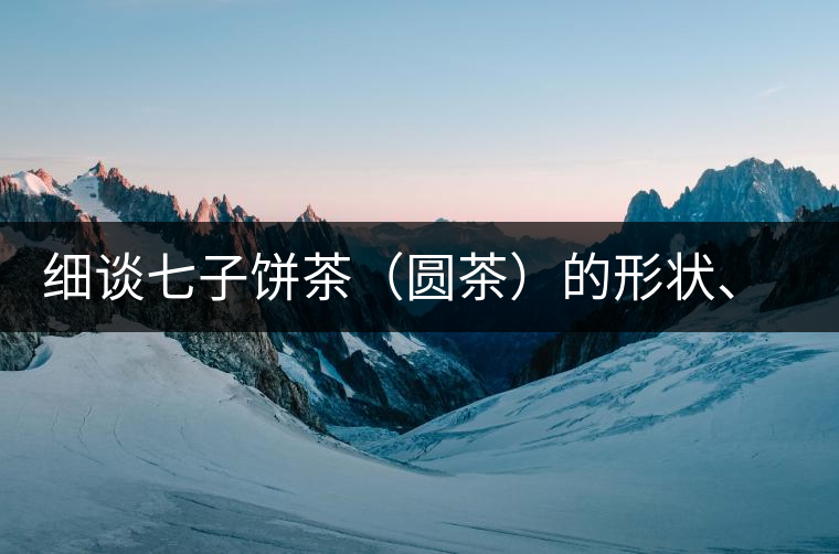 細(xì)談七子餅茶（圓茶）的形狀、色澤、特征