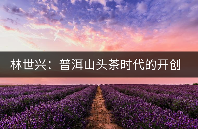 林世興：普洱山頭茶時代的開創(chuàng)者