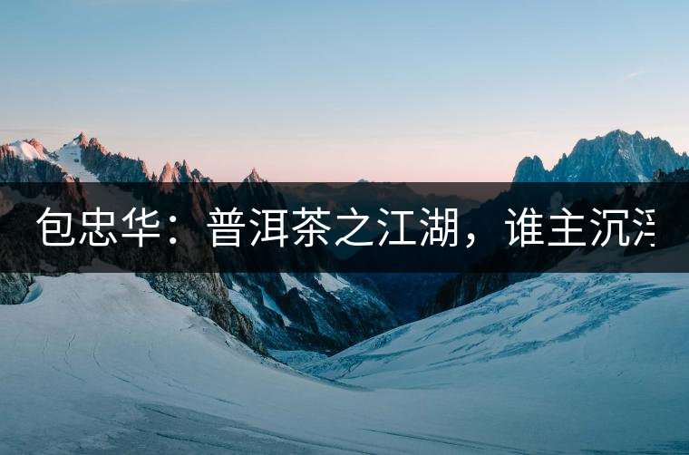 包忠華：普洱茶之江湖，誰主沉浮？