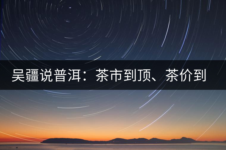 吳疆說普洱：茶市到頂、茶價(jià)到頂、概念到頂