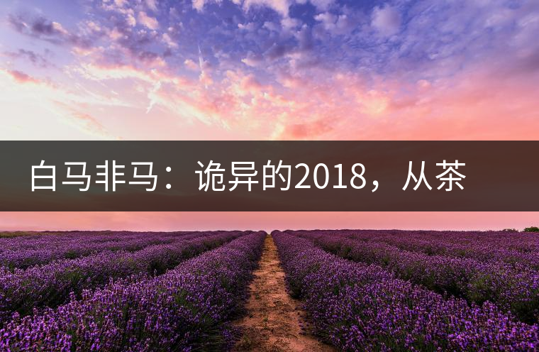 白馬非馬：詭異的2018，從茶農(nóng)直銷與財(cái)團(tuán)布局說起