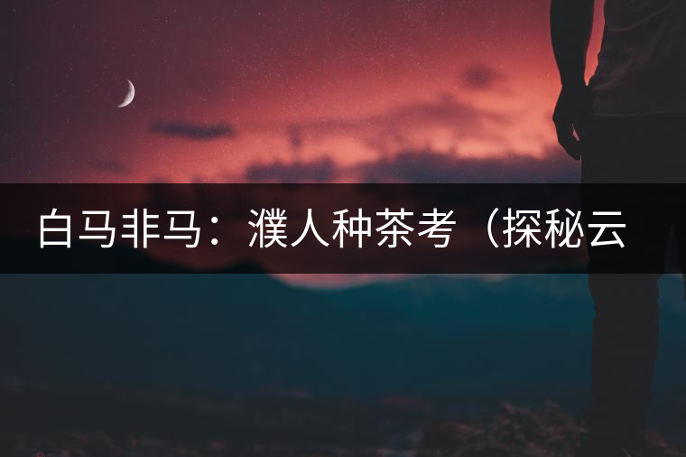 白馬非馬：濮人種茶考（探秘云南三千年茶葉種植史）