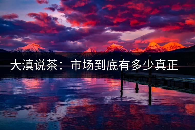 大滇說茶：市場到底有多少真正的古樹熟茶？