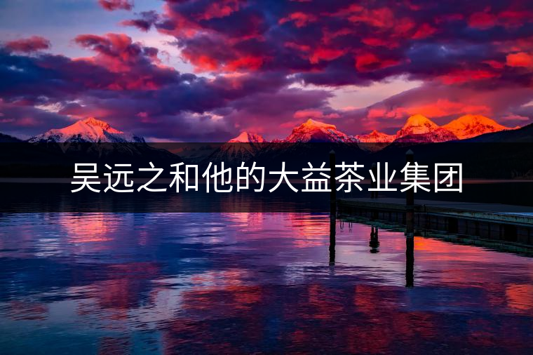 吳遠(yuǎn)之和他的大益茶業(yè)集團(tuán) 吳遠(yuǎn)之和他的大益茶業(yè)集團(tuán)